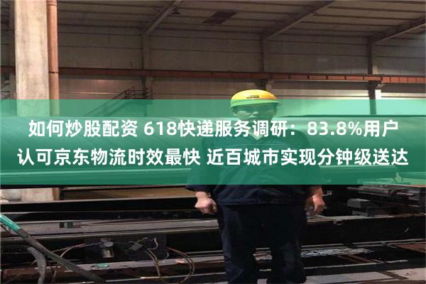 如何炒股配资 618快递服务调研：83.8%用户认可京东物流时效最快 近百城市实