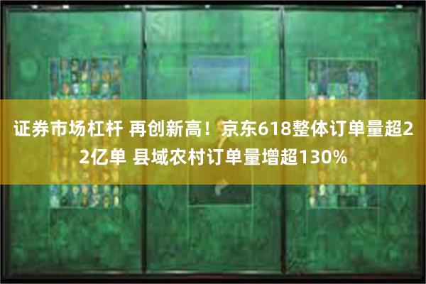 证券市场杠杆 再创新高！京东618整体订单量超22亿单 县域农村订单量增超130