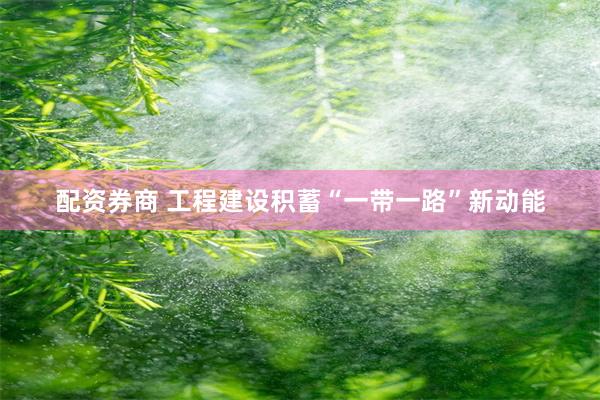 配资券商 工程建设积蓄“一带一路”新动能