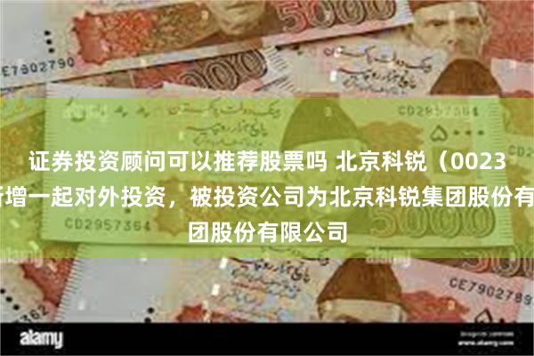 证券投资顾问可以推荐股票吗 北京科锐（002350）新增一起对外投资，被投资公司