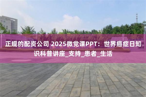 正规的配资公司 2025微党课PPT：世界癌症日知识科普讲座_支持_患者_生活