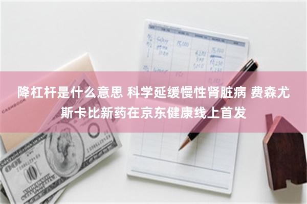 降杠杆是什么意思 科学延缓慢性肾脏病 费森尤斯卡比新药在京东健康线上首发