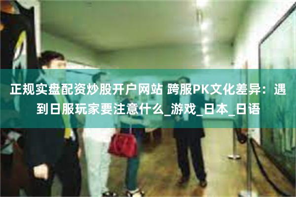 正规实盘配资炒股开户网站 跨服PK文化差异：遇到日服玩家要注意什么_游戏_日本_