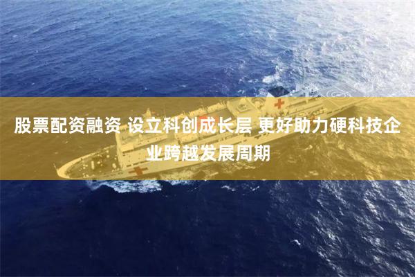 股票配资融资 设立科创成长层 更好助力硬科技企业跨越发展周期