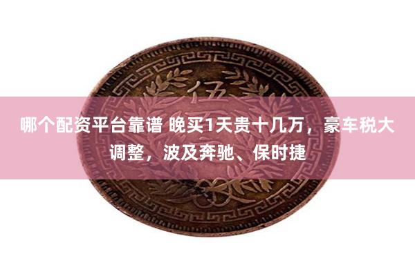 哪个配资平台靠谱 晚买1天贵十几万，豪车税大调整，波及奔驰、保时捷
