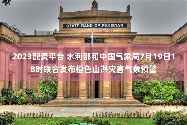 2023配资平台 水利部和中国气象局7月19日18时联合发布橙色山洪灾害气象预警