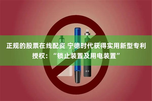 正规的股票在线配资 宁德时代获得实用新型专利授权：“锁止装置及用电装置”