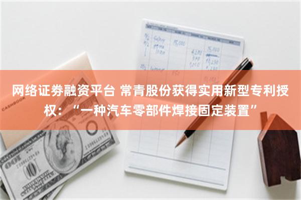 网络证劵融资平台 常青股份获得实用新型专利授权：“一种汽车零部件焊接固定装置”