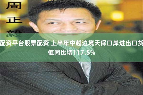 配资平台股票配资 上半年中越边境天保口岸进出口货值同比增117.5%