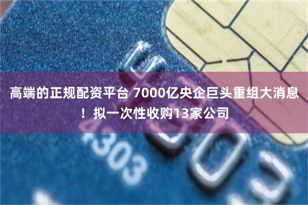 高端的正规配资平台 7000亿央企巨头重组大消息！拟一次性收购13家公司