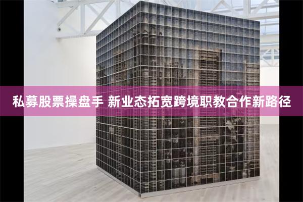 私募股票操盘手 新业态拓宽跨境职教合作新路径
