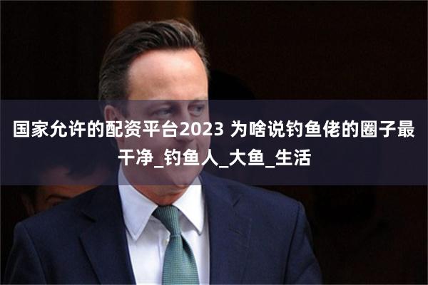 国家允许的配资平台2023 为啥说钓鱼佬的圈子最干净_钓鱼人_大鱼_生活