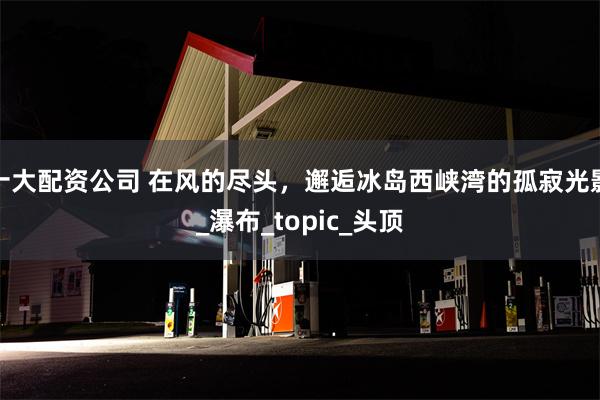 十大配资公司 在风的尽头，邂逅冰岛西峡湾的孤寂光影_瀑布_topic_头顶