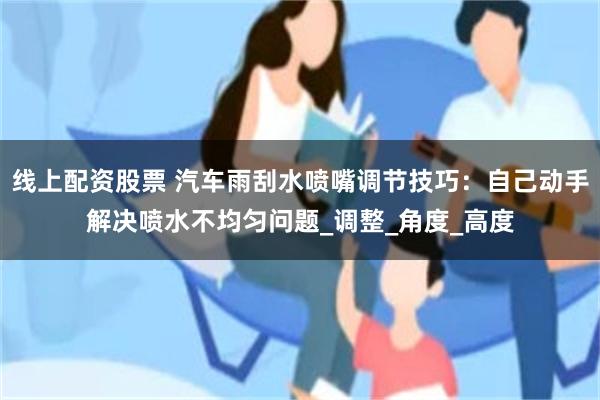 线上配资股票 汽车雨刮水喷嘴调节技巧：自己动手解决喷水不均匀问题_调整_角度_高