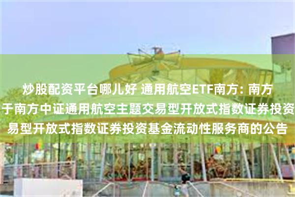 炒股配资平台哪儿好 通用航空ETF南方: 南方基金管理股份有限公司关于南方中证通用航空主题交易型开放式指数证券投资基金流动性服务商的公告