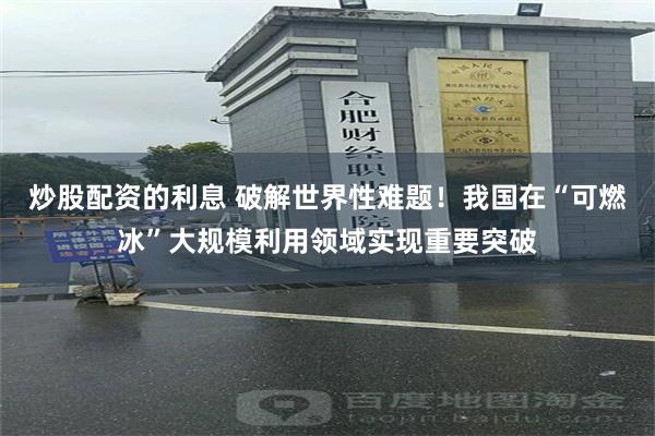 炒股配资的利息 破解世界性难题！我国在“可燃冰”大规模利用领域实现重要突破