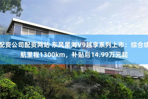 配资公司配资网站 东风星海V9越享系列上市：综合续航里程1300km，补贴后14