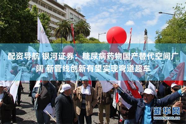 配资导航 银河证券：糖尿病药物国产替代空间广阔 新管线创新有望实现弯道超车