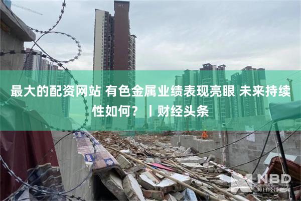 最大的配资网站 有色金属业绩表现亮眼 未来持续性如何？丨财经头条