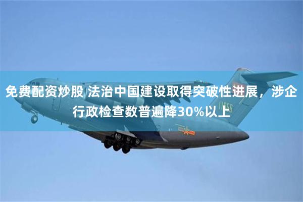 免费配资炒股 法治中国建设取得突破性进展，涉企行政检查数普遍降30%以上