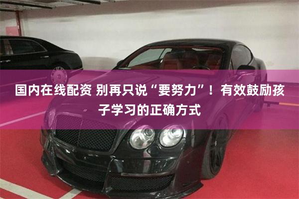 国内在线配资 别再只说“要努力”！有效鼓励孩子学习的正确方式