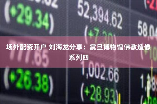 场外配资开户 刘海龙分享：震旦博物馆佛教造像系列四