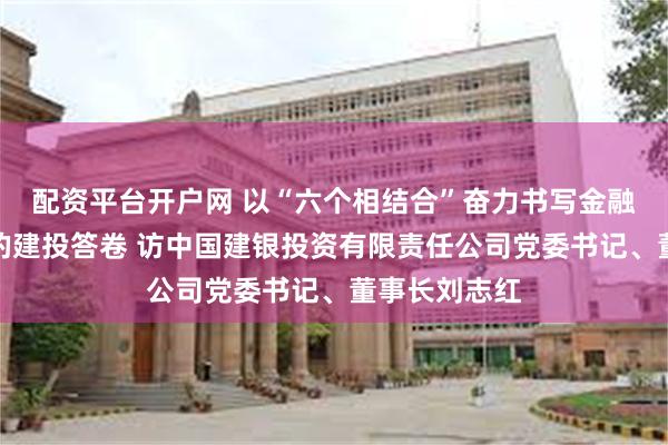 配资平台开户网 以“六个相结合”奋力书写金融高质量发展的建投答卷 访中国建银投资