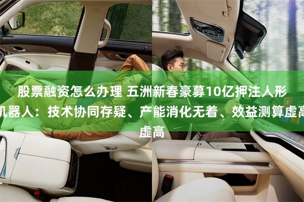 股票融资怎么办理 五洲新春豪募10亿押注人形机器人：技术协同存疑、产能消化无着、