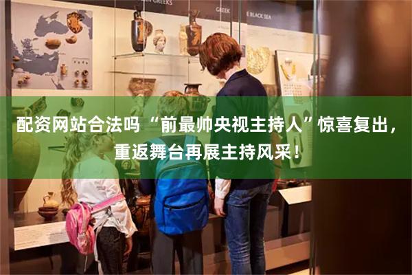 配资网站合法吗 “前最帅央视主持人”惊喜复出，重返舞台再展主持风采！