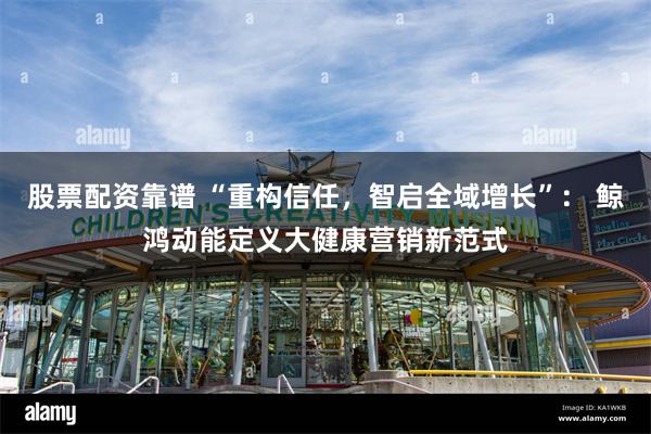 股票配资靠谱 “重构信任，智启全域增长”： 鲸鸿动能定义大健康营销新范式