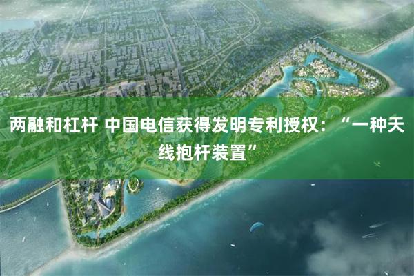 两融和杠杆 中国电信获得发明专利授权：“一种天线抱杆装置”