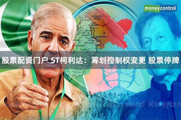 股票配资门户 ST柯利达：筹划控制权变更 股票停牌